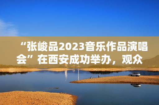 “张峻品2023音乐作品演唱会”在西安成功举办，观众称赞：视听震撼的音乐盛宴