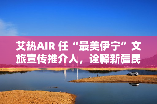 艾热AIR 任“最美伊宁”文旅宣传推介人，诠释新疆民族文化之美