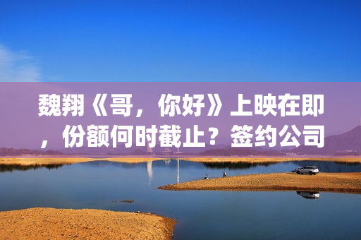 魏翔《哥,你好》上映在即,份额何时截止?签约公司有兑付分红实力吗(你好的哥) 魏翔《哥,你好》上映在即,份额何时截止?签约公司有兑付分红实力吗(你好的哥)