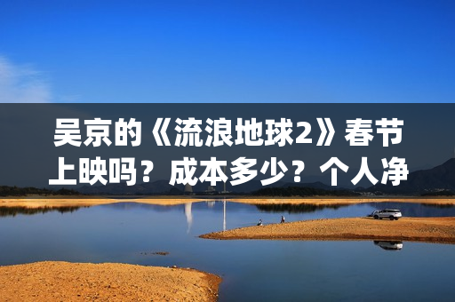 吴京的《流浪地球2》春节上映吗？成本多少？个人净收益大概有多少？(吴京流浪地球照片)