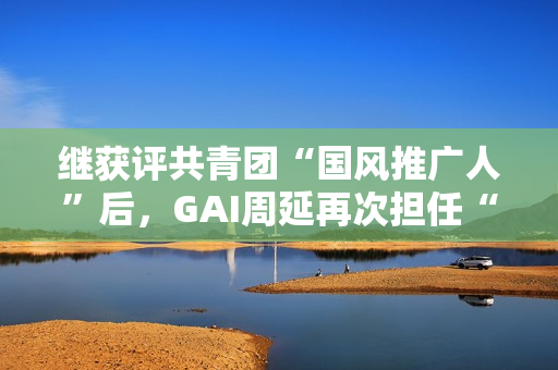 继获评共青团“国风推广人”后,GAI周延再次担任“全民推荐官” 继获评共青团“国风推广人”后,GAI周延再次担任“全民推荐官”