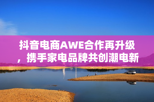 抖音电商AWE合作再升级，携手家电品牌共创潮电新生活
