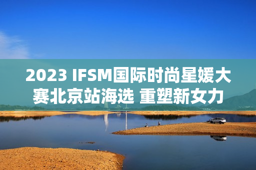 2023 IFSM国际时尚星媛大赛北京站海选 重塑新女力定义 2023 IFSM国际时尚星媛大赛北京站海选 重塑新女力定义