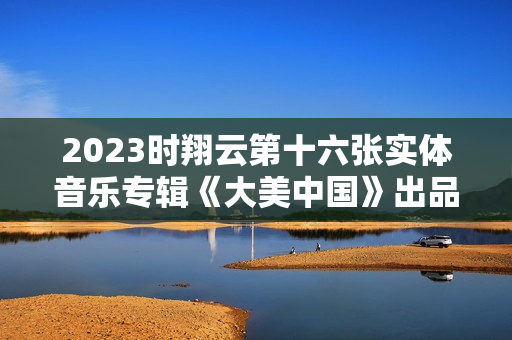 2023时翔云第十六张实体音乐专辑《大美中国》出品 2023时翔云第十六张实体音乐专辑《大美中国》出品