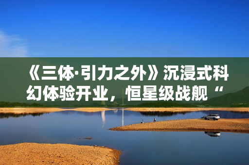 《三体·引力之外》沉浸式科幻体验开业,恒星级战舰“万有引力”号正式启航! 《三体·引力之外》沉浸式科幻体验开业,恒星级战舰“万有引力”号正式启航!