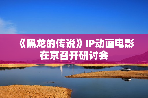 《黑龙的传说》IP动画电影在京召开研讨会