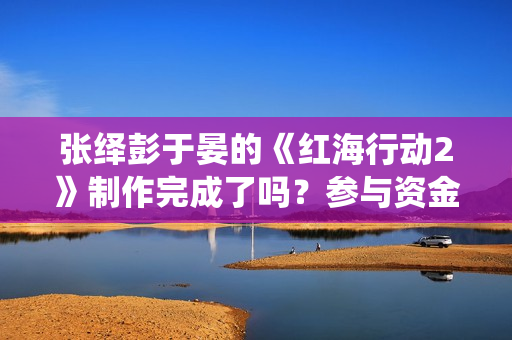 张绎彭于晏的《红海行动2》制作完成了吗？参与资金有上限吗？