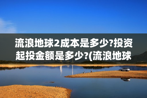 流浪地球2成本是多少?投资起投金额是多少?(流浪地球2成本大概多少钱) 流浪地球2成本是多少?投资起投金额是多少?(流浪地球2成本大概多少钱)