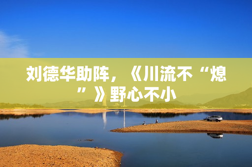 刘德华助阵，《川流不“熄”》野心不小