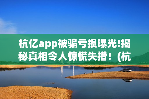 杭亿app被骗亏损曝光!揭秘真相令人惊慌失措！(杭亿app套路投资)