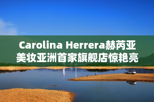Carolina Herrera赫芮亚美妆亚洲首家旗舰店惊艳亮相南京德基广场