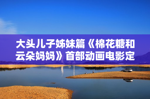 大头儿子姊妹篇《棉花糖和云朵妈妈》首部动画电影定档7月1日