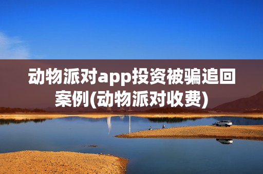 动物派对app投资被骗追回案例(动物派对收费) 动物派对app投资被骗追回案例(动物派对收费)
