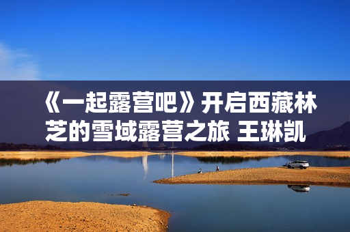 《一起露营吧》开启西藏林芝的雪域露营之旅 王琳凯归队欢乐不断