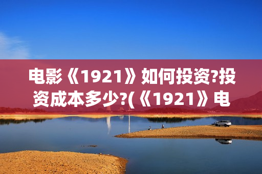 电影《1921》如何投资?投资成本多少?(《1921》电影怎么样)