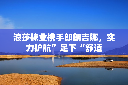 浪莎袜业携手郎朗吉娜，实力护航”足下“舒适