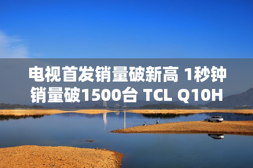 电视首发销量破新高 1秒钟销量破1500台 TCL Q10H 实至名归！