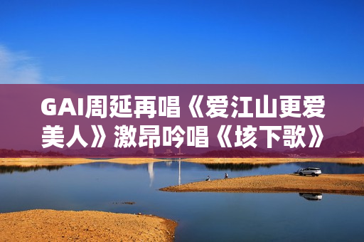 GAI周延再唱《爱江山更爱美人》激昂吟唱《垓下歌》震撼现场