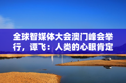 全球智媒体大会澳门峰会举行，谭飞：人类的心眼肯定比ChatGPT多