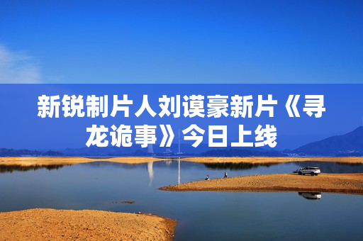 新锐制片人刘谟豪新片《寻龙诡事》今日上线 新锐制片人刘谟豪新片《寻龙诡事》今日上线