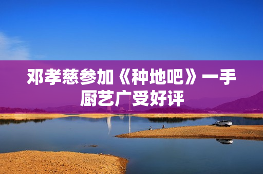 邓孝慈参加《种地吧》一手厨艺广受好评