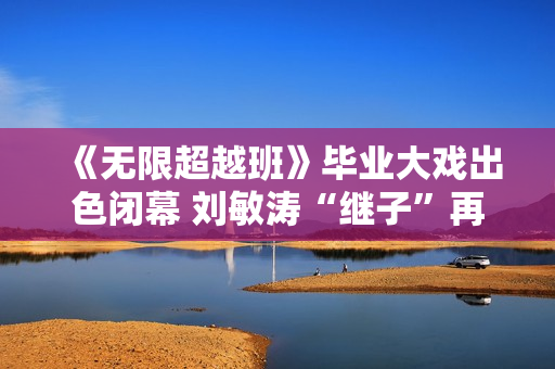 《无限超越班》毕业大戏出色闭幕 刘敏涛“继子”再放异彩