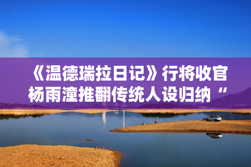 《温德瑞拉日记》行将收官 杨雨潼推翻传统人设归纳“非平常姐控”