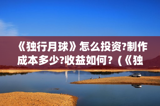 《独行月球》怎么投资?制作成本多少?收益如何?(《独行月球》怎么拍的) 《独行月球》怎么投资?制作成本多少?收益如何?(《独行月球》怎么拍的)