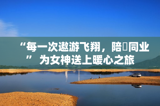 “每一次遨游飞翔，陪妳同业” 为女神送上暖心之旅