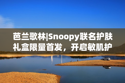 芭兰歌林|Snoopy联名护肤礼盒限量首发，开启敏肌护肤新体验