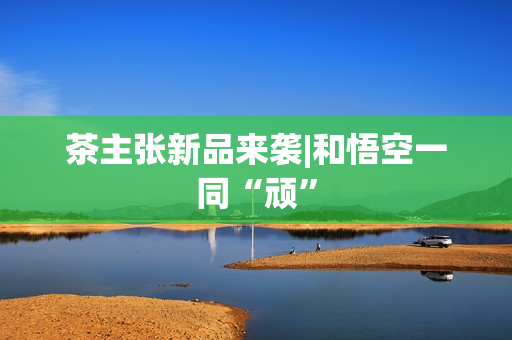 茶主张新品来袭|和悟空一同“顽”