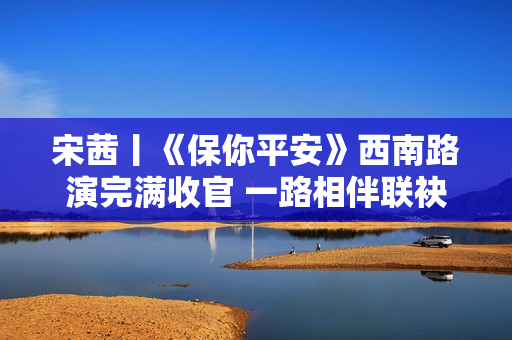 宋茜丨《保你平安》西南路演完满收官 一路相伴联袂爱的旅程