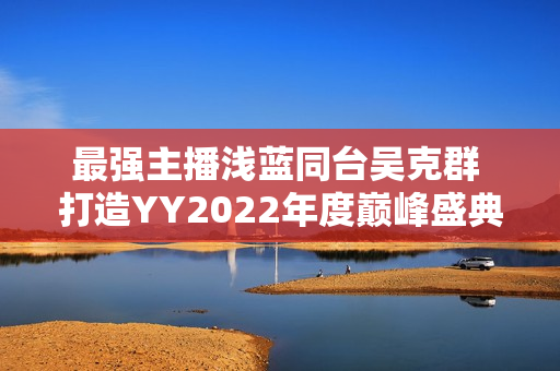 最强主播浅蓝同台吴克群 打造YY2022年度巅峰盛典名局面