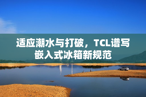 适应潮水与打破，TCL谱写嵌入式冰箱新规范