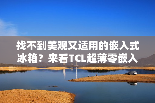 找不到美观又适用的嵌入式冰箱？来看TCL超薄零嵌入冰箱T9