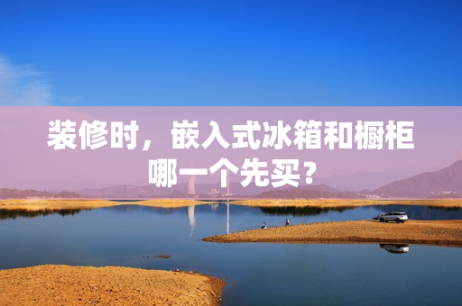 装修时,嵌入式冰箱和橱柜哪一个先买? 装修时,嵌入式冰箱和橱柜哪一个先买?