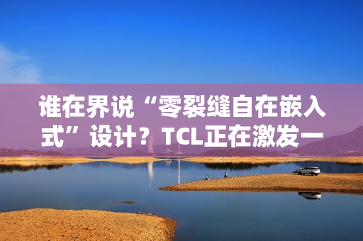 谁在界说“零裂缝自在嵌入式”设计?TCL正在激发一场演变 谁在界说“零裂缝自在嵌入式”设计?TCL正在激发一场演变