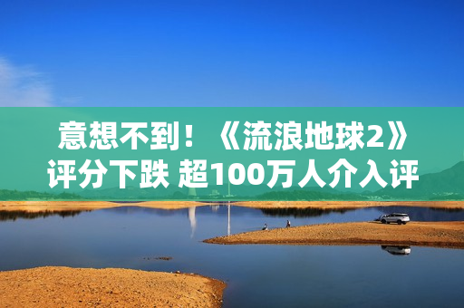 意想不到！《流浪地球2》评分下跌 超100万人介入评分