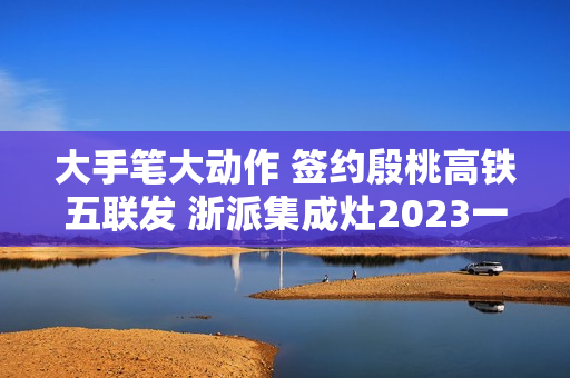 大手笔大动作 签约殷桃高铁五联发 浙派集成灶2023一路狂飙! 大手笔大动作 签约殷桃高铁五联发 浙派集成灶2023一路狂飙!