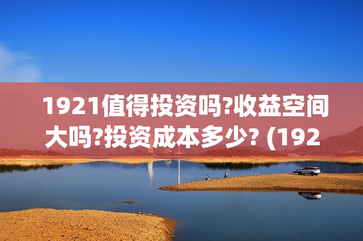  1921值得投资吗?收益空间大吗?投资成本多少? (1921投资商)