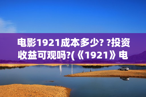 电影1921成本多少? ?投资收益可观吗?(《1921》电影投资)