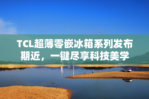 TCL超薄零嵌冰箱系列发布期近，一键尽享科技美学