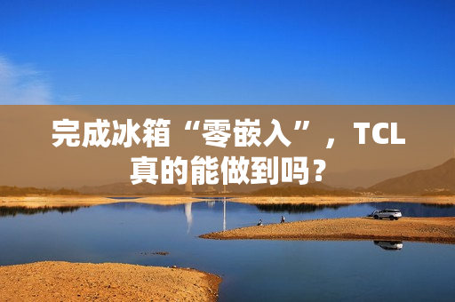 完成冰箱“零嵌入”,TCL真的能做到吗? 完成冰箱“零嵌入”,TCL真的能做到吗?