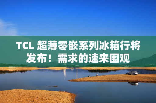 TCL 超薄零嵌系列冰箱行将发布！需求的速来围观