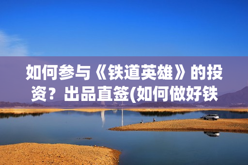 如何参与《铁道英雄》的投资?出品直签(如何做好铁路人) 如何参与《铁道英雄》的投资?出品直签(如何做好铁路人)