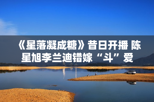 《星落凝成糖》昔日开播 陈星旭李兰迪错嫁“斗”爱 《星落凝成糖》昔日开播 陈星旭李兰迪错嫁“斗”爱