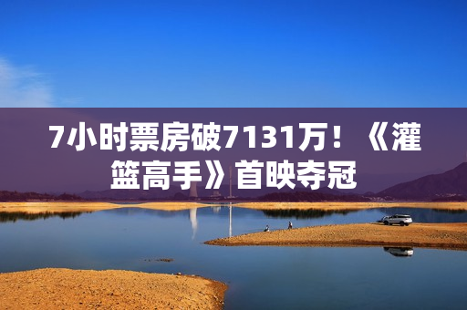 7小时票房破7131万！《灌篮高手》首映夺冠