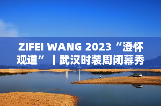 ZIFEI WANG 2023“澄怀观道”|武汉时装周闭幕秀成功举办 ZIFEI WANG 2023“澄怀观道”|武汉时装周闭幕秀成功举办