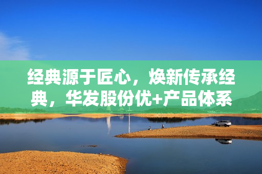 经典源于匠心，焕新传承经典，华发股份优+产品体系5.0重磅发布