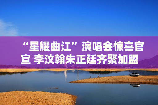 “星耀曲江”演唱会惊喜官宣 李汶翰朱正廷齐聚加盟